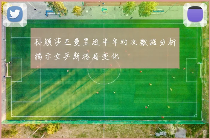 孙颖莎王曼昱近半年对决数据分析揭示女乒新格局变化