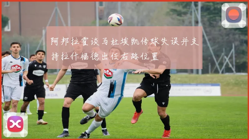 阿邦拉霍谈马杜埃凯传球失误并支持拉什福德出任右路位置
