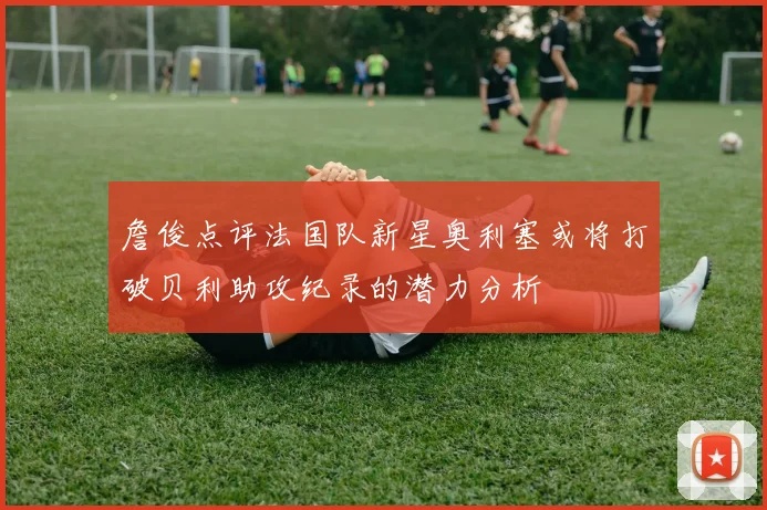 詹俊点评法国队新星奥利塞或将打破贝利助攻纪录的潜力分析
