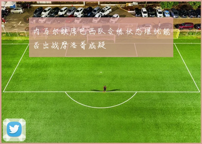 内马尔缺席巴西队合练状态堪忧能否出战摩洛哥成疑