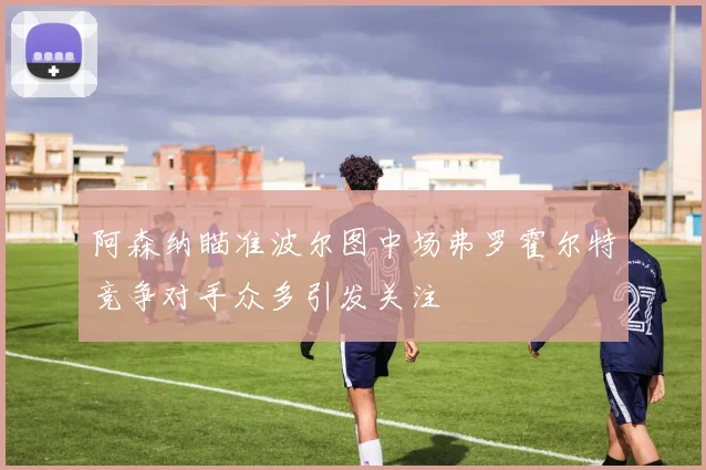 阿森纳瞄准波尔图中场弗罗霍尔特竞争对手众多引发关注