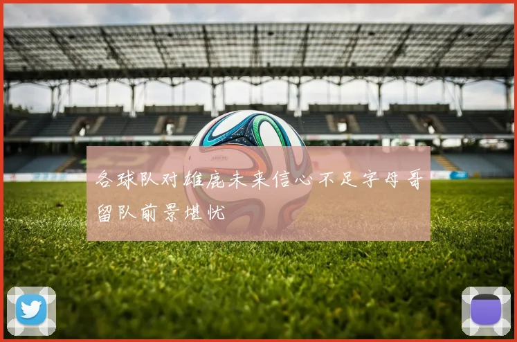 各球队对雄鹿未来信心不足字母哥留队前景堪忧