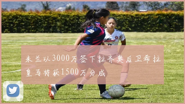 米兰以3000万签下拉齐奥后卫希拉皇马将获1500万分成