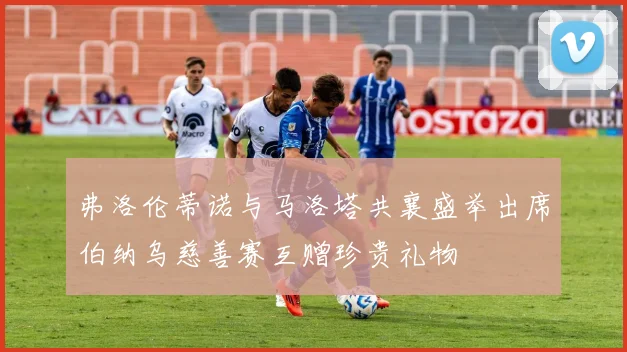 弗洛伦蒂诺与马洛塔共襄盛举出席伯纳乌慈善赛互赠珍贵礼物