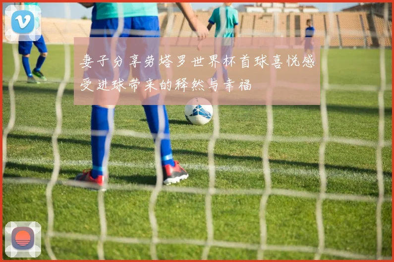 妻子分享劳塔罗世界杯首球喜悦感受进球带来的释然与幸福