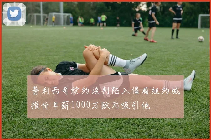 普利西奇续约谈判陷入僵局纽约城报价年薪1000万欧元吸引他