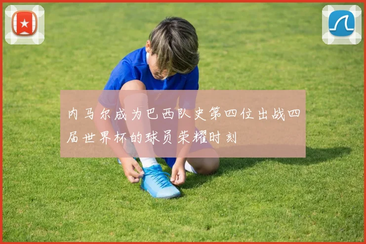 内马尔成为巴西队史第四位出战四届世界杯的球员荣耀时刻