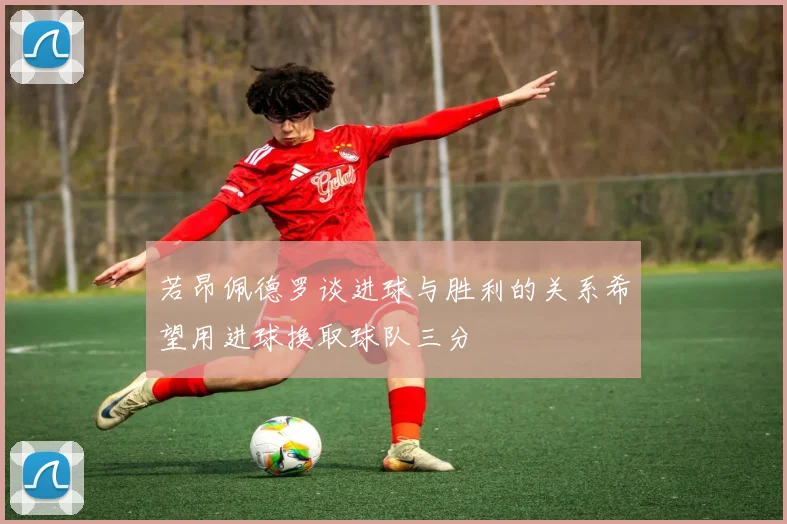 若昂佩德罗谈进球与胜利的关系希望用进球换取球队三分