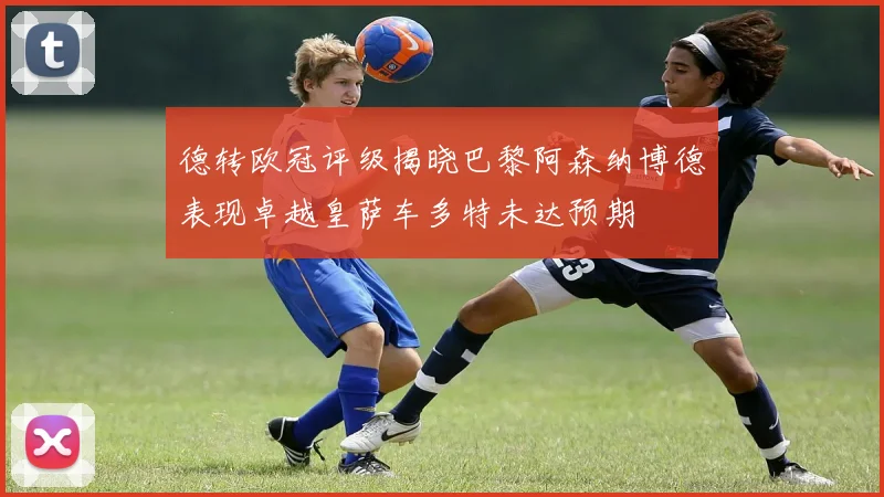 德转欧冠评级揭晓巴黎阿森纳博德表现卓越皇萨车多特未达预期