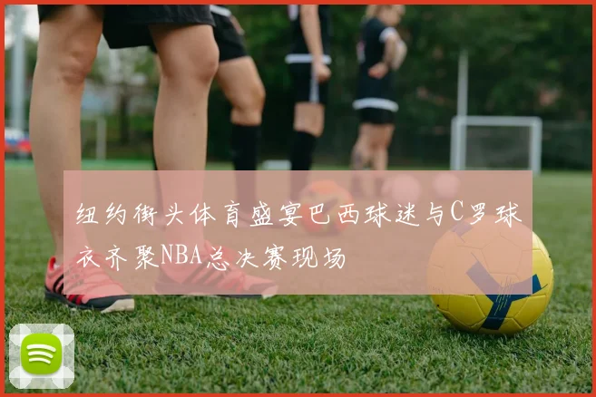 纽约街头体育盛宴巴西球迷与C罗球衣齐聚NBA总决赛现场