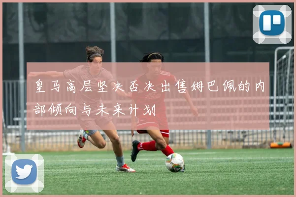 皇马高层坚决否决出售姆巴佩的内部倾向与未来计划