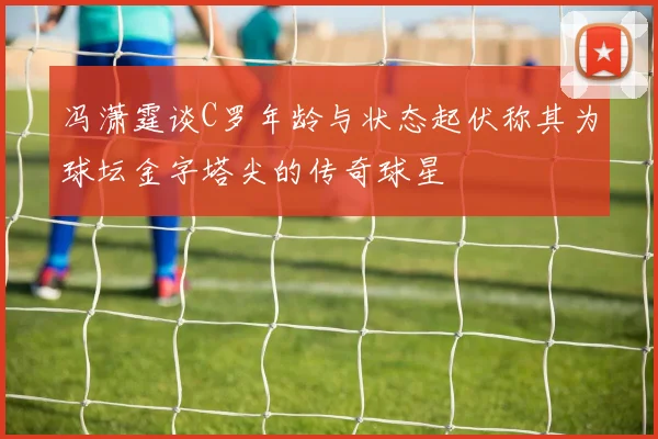 冯潇霆谈C罗年龄与状态起伏称其为球坛金字塔尖的传奇球星