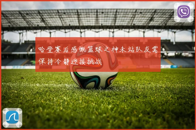 哈登赛后感慨篮球之神未站队友需保持冷静迎接挑战