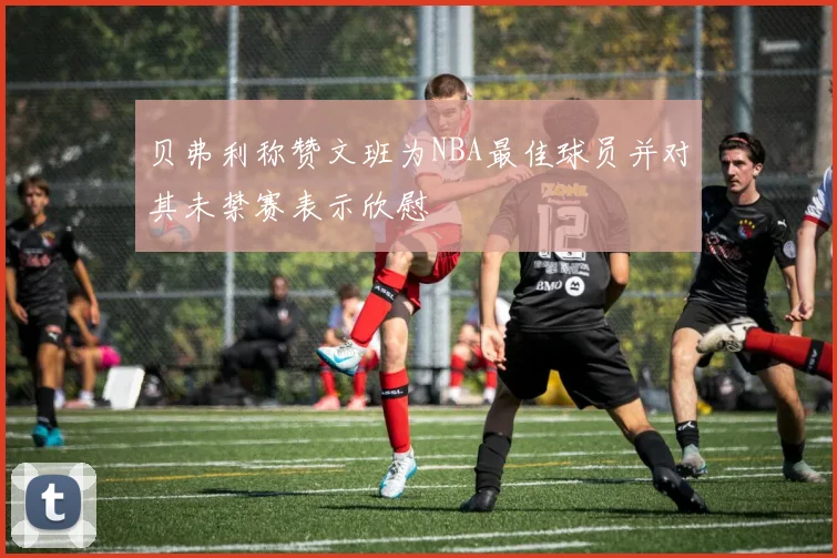 贝弗利称赞文班为NBA最佳球员并对其未禁赛表示欣慰