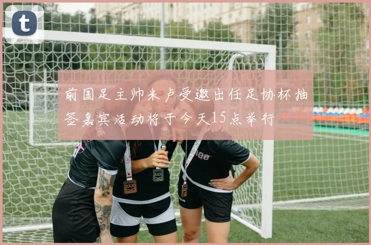 前国足主帅米卢受邀出任足协杯抽签嘉宾活动将于今天15点举行