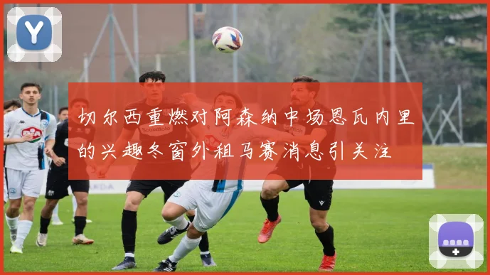 切尔西重燃对阿森纳中场恩瓦内里的兴趣冬窗外租马赛消息引关注