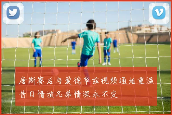 唐斯赛后与爱德华兹视频通话重温昔日情谊兄弟情深永不变