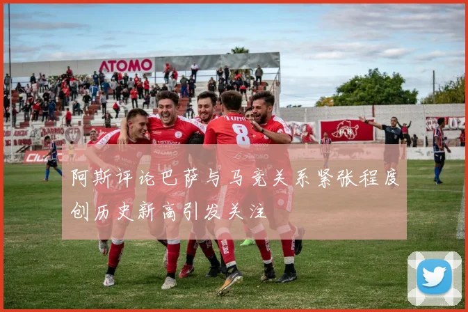 阿斯评论巴萨与马竞关系紧张程度创历史新高引发关注